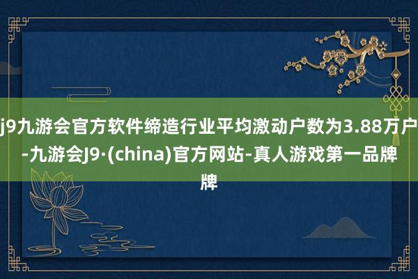 j9九游会官方软件缔造行业平均激动户数为3.88万户-九游会J9·(china)官方网站-真人游戏第一品牌