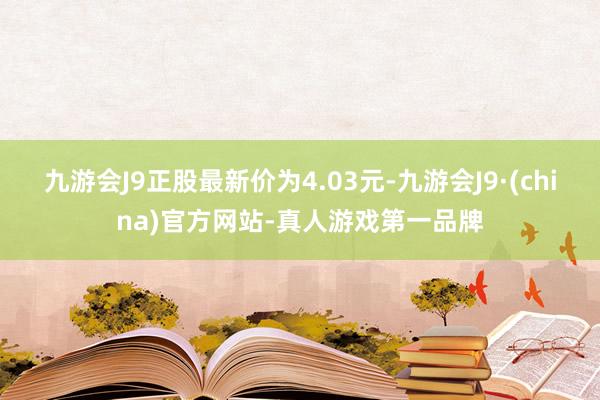 九游会J9正股最新价为4.03元-九游会J9·(china)官方网站-真人游戏第一品牌