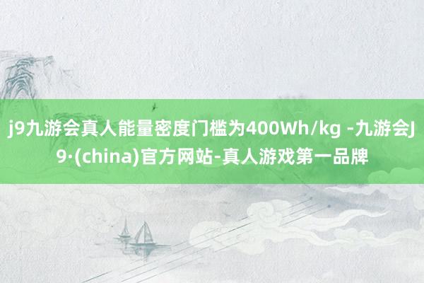 j9九游会真人能量密度门槛为400Wh/kg -九游会J9·(china)官方网站-真人游戏第一品牌