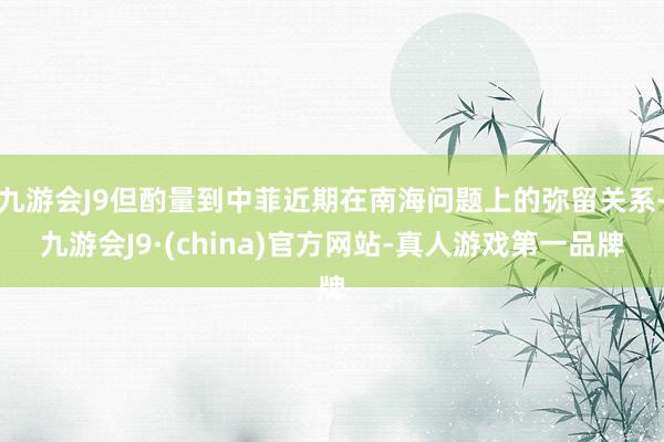 九游会J9但酌量到中菲近期在南海问题上的弥留关系-九游会J9·(china)官方网站-真人游戏第一品牌