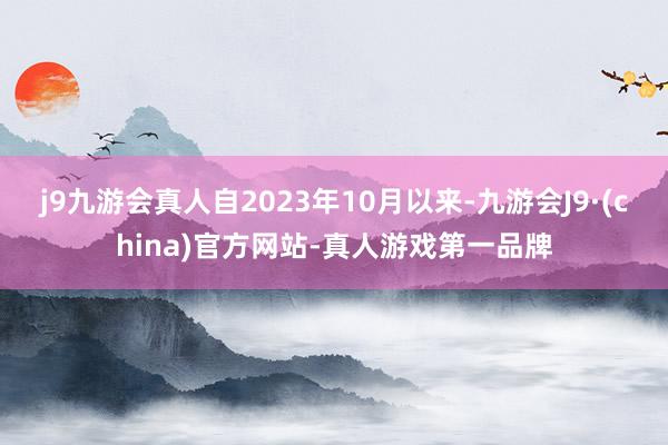 j9九游会真人自2023年10月以来-九游会J9·(china)官方网站-真人游戏第一品牌