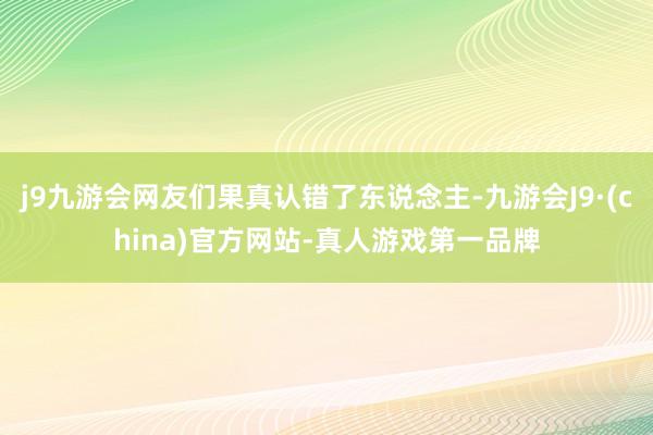 j9九游会网友们果真认错了东说念主-九游会J9·(china)官方网站-真人游戏第一品牌