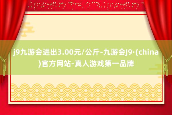 j9九游会进出3.00元/公斤-九游会J9·(china)官方网站-真人游戏第一品牌