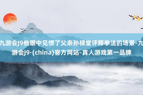 九游会J9他眼中见惯了父亲孙禄堂评释拳法的场景-九游会J9·(china)官方网站-真人游戏第一品牌