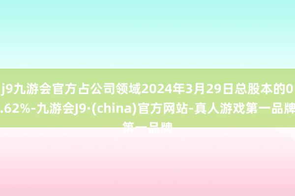 j9九游会官方占公司领域2024年3月29日总股本的0.62%-九游会J9·(china)官方网站-真人游戏第一品牌