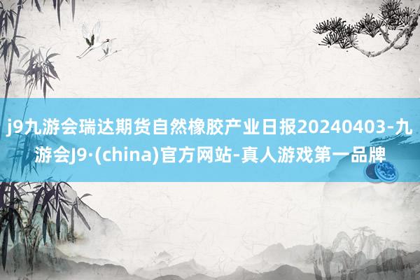 j9九游会瑞达期货自然橡胶产业日报20240403-九游会J9·(china)官方网站-真人游戏第一品牌