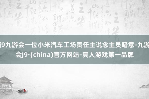 j9九游会一位小米汽车工场责任主说念主员暗意-九游会J9·(china)官方网站-真人游戏第一品牌