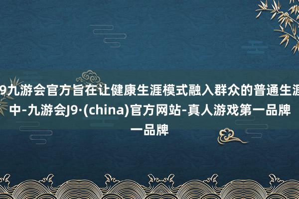 j9九游会官方旨在让健康生涯模式融入群众的普通生涯中-九游会J9·(china)官方网站-真人游戏第一品牌