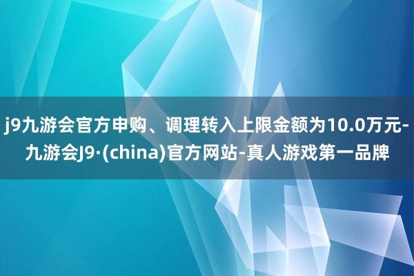 j9九游会官方申购、调理转入上限金额为10.0万元-九游会J9·(china)官方网站-真人游戏第一品牌