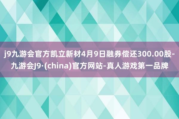 j9九游会官方凯立新材4月9日融券偿还300.00股-九游会J9·(china)官方网站-真人游戏第一品牌