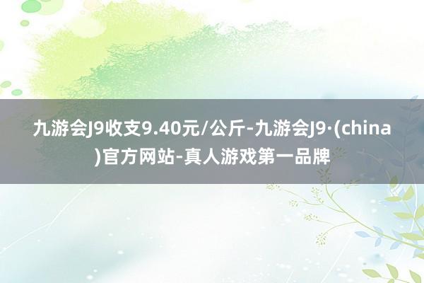 九游会J9收支9.40元/公斤-九游会J9·(china)官方网站-真人游戏第一品牌