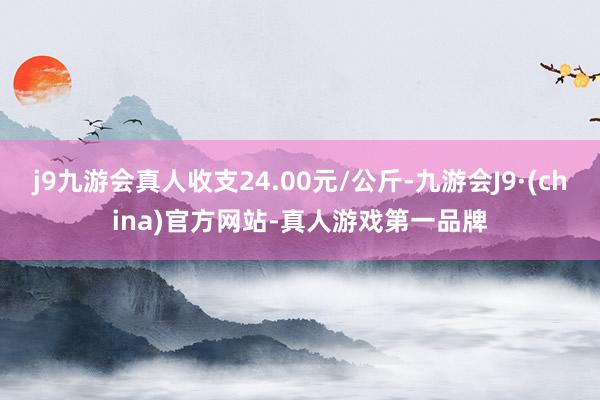 j9九游会真人收支24.00元/公斤-九游会J9·(china)官方网站-真人游戏第一品牌