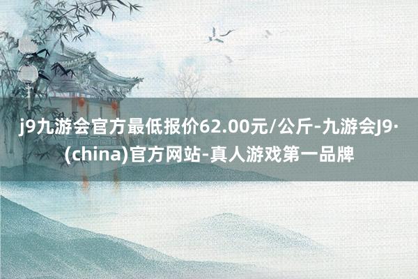 j9九游会官方最低报价62.00元/公斤-九游会J9·(china)官方网站-真人游戏第一品牌