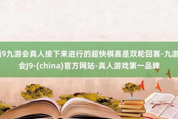 j9九游会真人接下来进行的超快棋赛是双轮回赛-九游会J9·(china)官方网站-真人游戏第一品牌