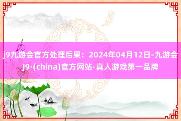 j9九游会官方处理后果：2024年04月12日-九游会J9·(china)官方网站-真人游戏第一品牌