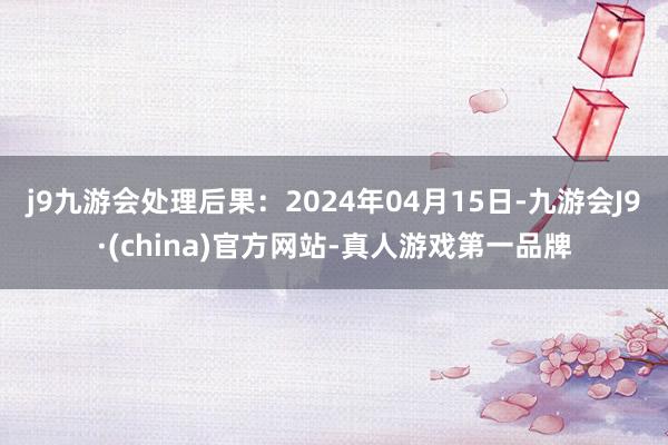 j9九游会处理后果：2024年04月15日-九游会J9·(china)官方网站-真人游戏第一品牌