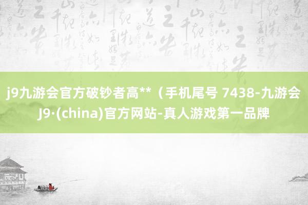 j9九游会官方破钞者高**（手机尾号 7438-九游会J9·(china)官方网站-真人游戏第一品牌