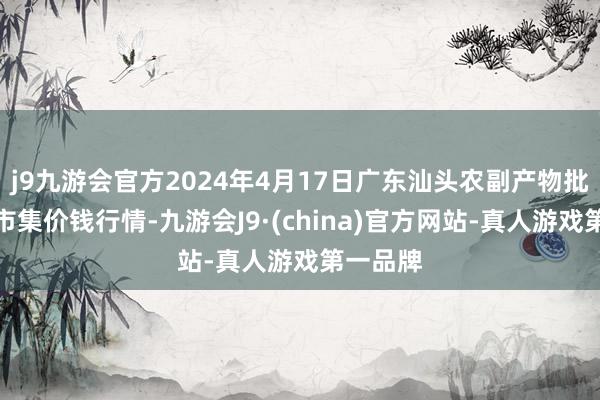 j9九游会官方2024年4月17日广东汕头农副产物批发中心市集价钱行情-九游会J9·(china)官方网站-真人游戏第一品牌