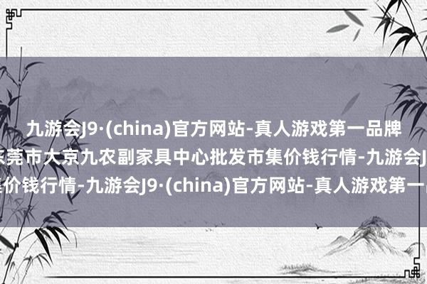 九游会J9·(china)官方网站-真人游戏第一品牌2024年4月17日广东东莞市大京九农副家具中心批发市集价钱行情-九游会J9·(china)官方网站-真人游戏第一品牌