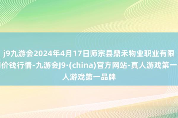 j9九游会2024年4月17日师宗县鼎禾物业职业有限公司价钱行情-九游会J9·(china)官方网站-真人游戏第一品牌