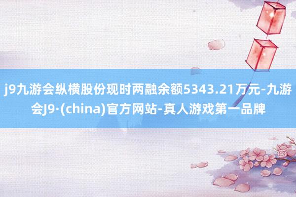 j9九游会纵横股份现时两融余额5343.21万元-九游会J9·(china)官方网站-真人游戏第一品牌