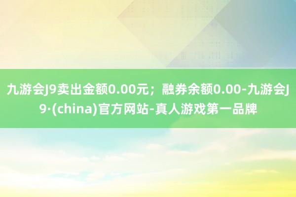 九游会J9卖出金额0.00元；融券余额0.00-九游会J9·(china)官方网站-真人游戏第一品牌