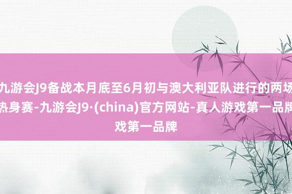 九游会J9备战本月底至6月初与澳大利亚队进行的两场热身赛-九游会J9·(china)官方网站-真人游戏第一品牌