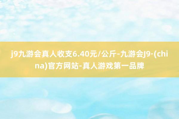 j9九游会真人收支6.40元/公斤-九游会J9·(china)官方网站-真人游戏第一品牌