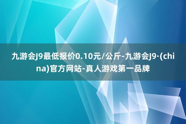 九游会J9最低报价0.10元/公斤-九游会J9·(china)官方网站-真人游戏第一品牌