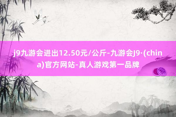 j9九游会进出12.50元/公斤-九游会J9·(china)官方网站-真人游戏第一品牌