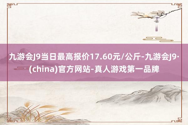 九游会J9当日最高报价17.60元/公斤-九游会J9·(china)官方网站-真人游戏第一品牌