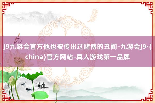 j9九游会官方他也被传出过赌博的丑闻-九游会J9·(china)官方网站-真人游戏第一品牌