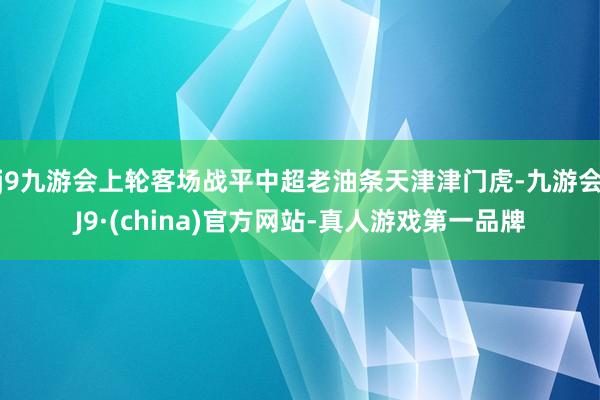 j9九游会上轮客场战平中超老油条天津津门虎-九游会J9·(china)官方网站-真人游戏第一品牌