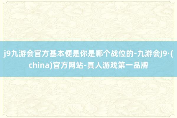 j9九游会官方基本便是你是哪个战位的-九游会J9·(china)官方网站-真人游戏第一品牌