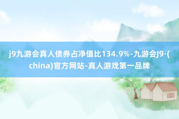 j9九游会真人债券占净值比134.9%-九游会J9·(china)官方网站-真人游戏第一品牌