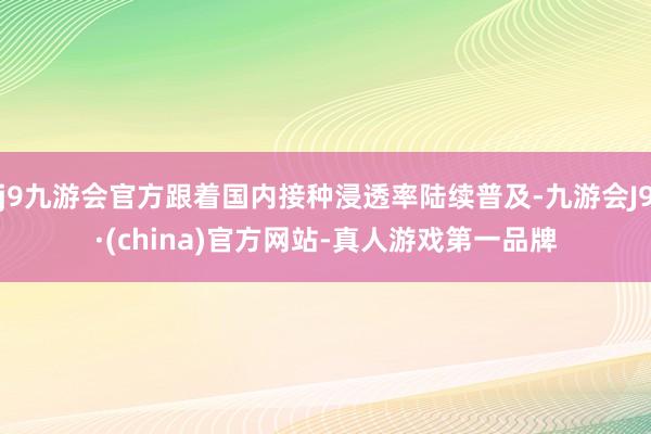 j9九游会官方跟着国内接种浸透率陆续普及-九游会J9·(china)官方网站-真人游戏第一品牌