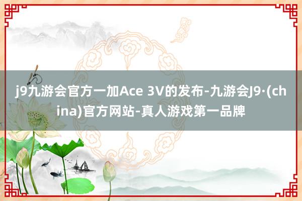 j9九游会官方一加Ace 3V的发布-九游会J9·(china)官方网站-真人游戏第一品牌