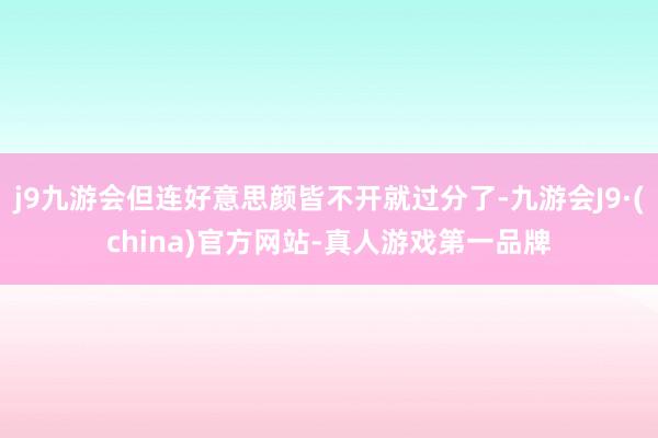 j9九游会但连好意思颜皆不开就过分了-九游会J9·(china)官方网站-真人游戏第一品牌