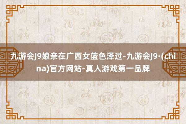 九游会J9娘亲在广西女篮色泽过-九游会J9·(china)官方网站-真人游戏第一品牌