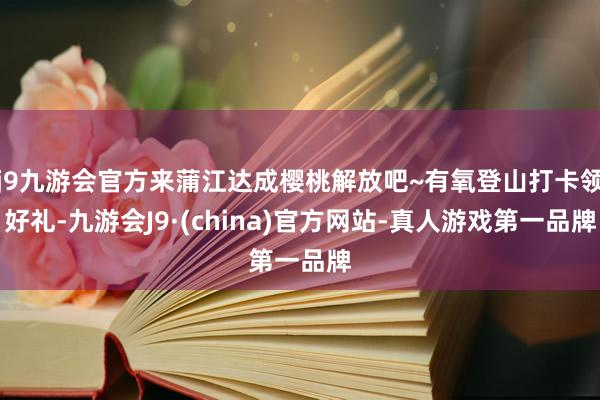 j9九游会官方来蒲江达成樱桃解放吧~有氧登山打卡领好礼-九游会J9·(china)官方网站-真人游戏第一品牌