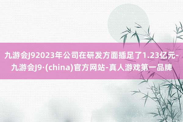 九游会J92023年公司在研发方面插足了1.23亿元-九游会J9·(china)官方网站-真人游戏第一品牌