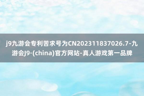 j9九游会专利苦求号为CN202311837026.7-九游会J9·(china)官方网站-真人游戏第一品牌