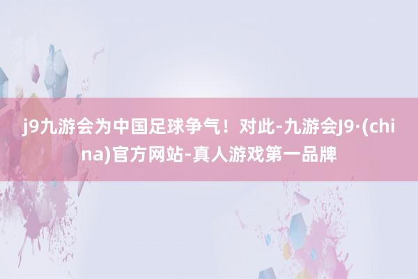 j9九游会为中国足球争气！对此-九游会J9·(china)官方网站-真人游戏第一品牌