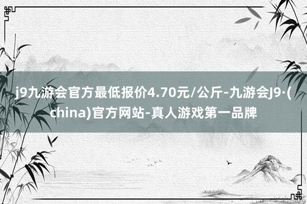 j9九游会官方最低报价4.70元/公斤-九游会J9·(china)官方网站-真人游戏第一品牌