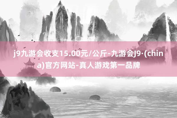 j9九游会收支15.00元/公斤-九游会J9·(china)官方网站-真人游戏第一品牌