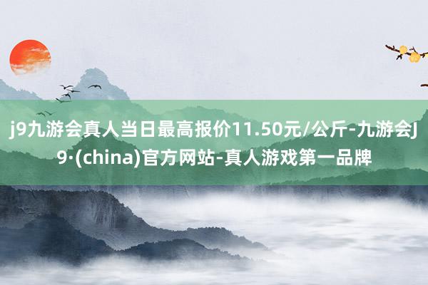 j9九游会真人当日最高报价11.50元/公斤-九游会J9·(china)官方网站-真人游戏第一品牌