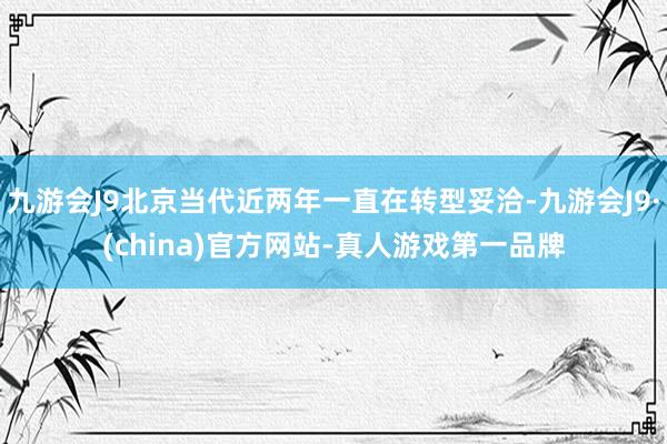 九游会J9北京当代近两年一直在转型妥洽-九游会J9·(china)官方网站-真人游戏第一品牌