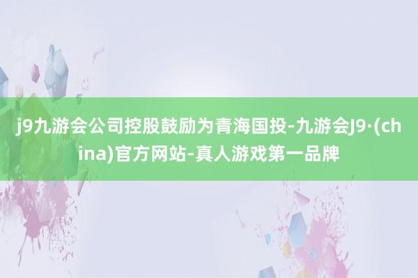 j9九游会公司控股鼓励为青海国投-九游会J9·(china)官方网站-真人游戏第一品牌