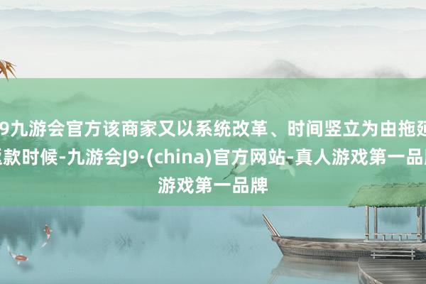 j9九游会官方该商家又以系统改革、时间竖立为由拖延返款时候-九游会J9·(china)官方网站-真人游戏第一品牌