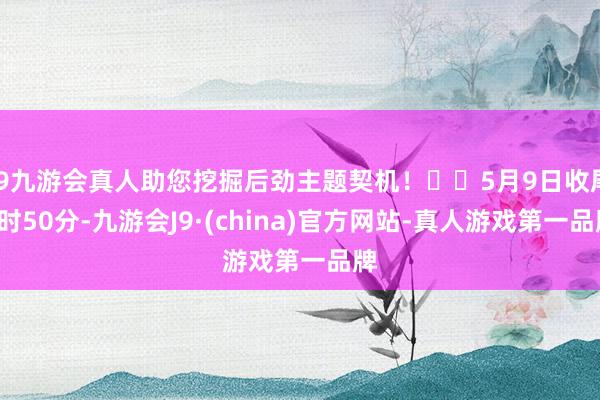 j9九游会真人助您挖掘后劲主题契机！		5月9日收尾9时50分-九游会J9·(china)官方网站-真人游戏第一品牌